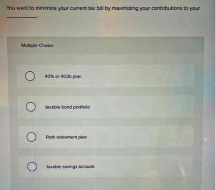 You want to minimize your current tax bill by maximizing your contributions to your
Multiple Choice
O
401k or 403b plan
O taxable bond portfolio
O
Roth retirement plan
taxable savings account