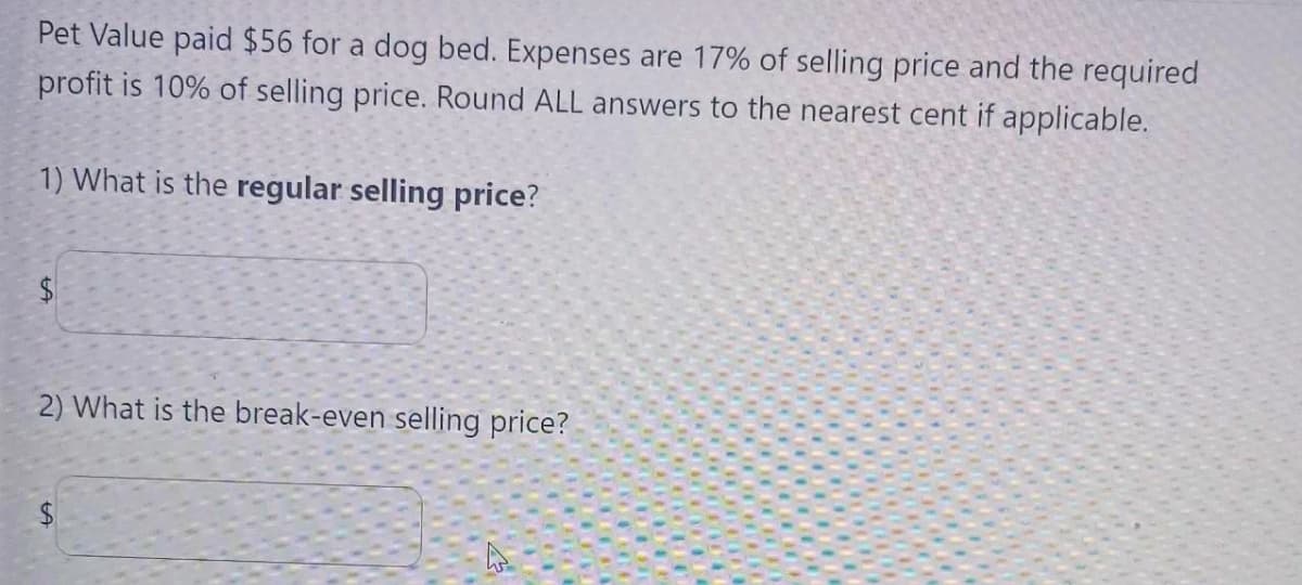 Pet Value paid $56 for a dog bed. Expenses are 17% of selling price and the required
profit is 10% of selling price. Round ALL answers to the nearest cent if applicable.
1) What is the regular selling price?
$
2) What is the break-even selling price?
$