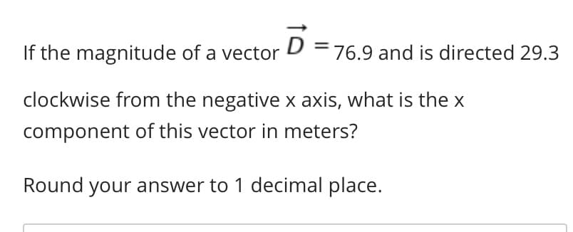 ### Problem Statement:
If the magnitude of a vector \( \vec{D} = 76.9 \) and is directed 29.3° clockwise from the negative x-axis, what is the x component of this vector in meters?

Round your answer to 1 decimal place.