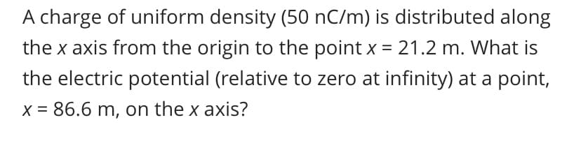 A charge of uniform density (50 nC/m) is distributed along
the x axis from the origin to the point x = 21.2 m. What is
the electric potential (relative to zero at infinity) at a point,
X = 86.6 m, on the x axis?
