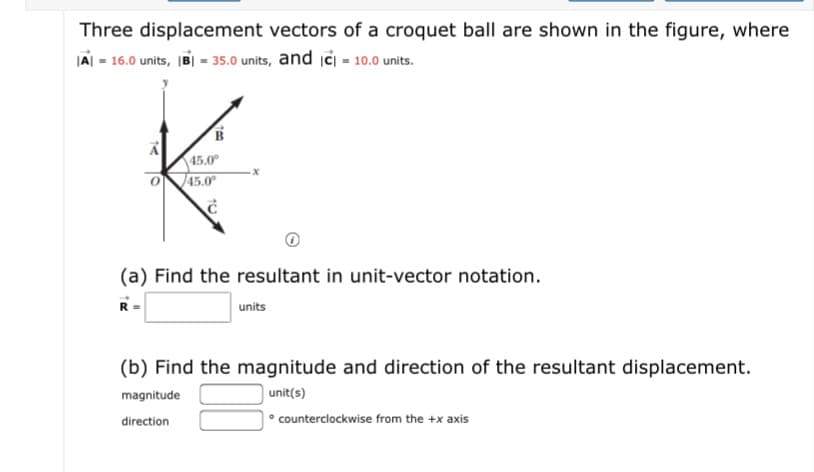 Three displacement vectors of a croquet ball are shown in the figure, where
IAI - 16.0 units, B| - 35.0 units, and iċi - 10.0 units.
45.0
45.0
(a) Find the resultant in unit-vector notation.
units
(b) Find the magnitude and direction of the resultant displacement.
magnitude
unit(s)
direction
|• counterclockwise from the +x axis
