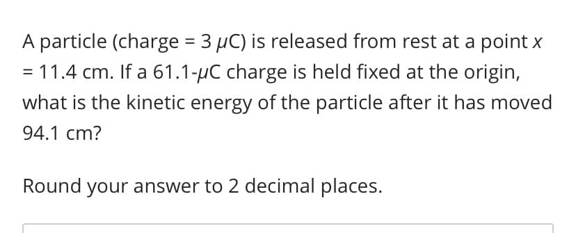 **Problem Statement:**

A particle (charge = 3 μC) is released from rest at a point \( x = 11.4 \) cm. If a 61.1-μC charge is held fixed at the origin, what is the kinetic energy of the particle after it has moved 94.1 cm?

Round your answer to 2 decimal places.

---

**Explanation:**

In this problem, a particle with a charge of \( 3 \) μC is initially at rest at \( x = 11.4 \) cm. A charge of \( 61.1 \) μC is fixed at the origin. We are to determine the kinetic energy of the particle after it has moved a distance of \( 94.1 \) cm.

**Detailed Steps to Solve the Problem:**

1. **Calculate the initial electric potential energy (U_initial):**

    The formula for electric potential energy between two point charges is:
    \[
    U = \frac{k \cdot q_1 \cdot q_2}{r}
    \]
    where:
    - \( k \) is Coulomb's constant (\( 8.99 \times 10^9 \text{ N m}^2/\text{C}^2 \)),
    - \( q_1 \) and \( q_2 \) are the charges,
    - \( r \) is the distance between the charges.

    For the initial position (\( x = 11.4 \) cm):
    \[
    U_{\text{initial}} = \frac{(8.99 \times 10^9) \cdot (3 \times 10^{-6}) \cdot (61.1 \times 10^{-6})}{0.114 \text{ m}}
    \]

2. **Calculate the final electric potential energy (U_final):**

    The particle moves an additional distance of \( 94.1 \) cm, so the final distance from the origin is:
    \[
    r_f = 11.4 \text{ cm} + 94.1 \text{ cm} = 105.5 \text{ cm} = 1.055 \text{ m}
    \]

    Using the formula for electric potential energy:
    \[
    U_{\text{final}} = \frac{(8.99 \times 10^9)