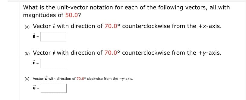 **Unit-Vector Notation for Vectors with Specific Directions and Magnitudes**

The following vectors are defined by their directions and magnitudes. The task is to express each vector in unit-vector notation. A unit vector specifies direction and has a magnitude of one. Points are designated counterclockwise from specific axes unless noted otherwise. All vectors have magnitudes of 50.0 units.

**(a) Vector \( \vec{E} \) with a direction of 70.0° counterclockwise from the +x-axis.**

\[ \vec{E} = \]

**(b) Vector \( \vec{F} \) with a direction of 70.0° counterclockwise from the +y-axis.**

\[ \vec{F} = \]

**(c) Vector \( \vec{G} \) with a direction of 70.0° clockwise from the -y-axis.**

\[ \vec{G} = \]

### Explanation for Vectors in Unit-Vector Notation

To convert a vector from magnitude and direction to unit-vector notation, use the following steps:

1. **Resolve the Vector into its Components**:
   - For a vector with magnitude \( M \) and direction \( \theta \):

\[ \text{Component in x-direction} = M \cos(\theta) \]
\[ \text{Component in y-direction} = M \sin(\theta) \]

2. **Express in î and ĵ Notation**:
   - Represent the x-component with î and the y-component with ĵ.

**For Vector \( \vec{E} \):**
- Magnitude = 50.0
- Direction = 70.0° counterclockwise from the +x-axis.

\[ \vec{E} = 50.0 \cos(70.0°) \, \hat{i} + 50.0 \sin(70.0°) \, \hat{j} \]

**For Vector \( \vec{F} \):**
- Magnitude = 50.0
- Direction = 70.0° counterclockwise from the +y-axis.
- Note: The angle from the +y-axis needs to be adjusted for standard positioning (i.e., from the +x-axis).

\[ \vec{F} = 50.0 \cos(160.0°) \, \hat{i} +