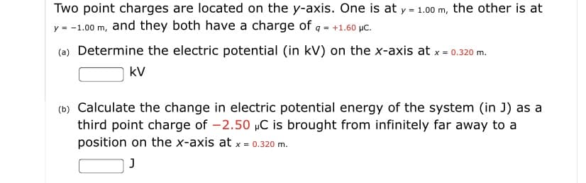 ### Electric Potential and Electric Potential Energy in a System of Point Charges

Two point charges are located on the y-axis. One is at \( y = 1.00 \, \text{m} \), the other is at \( y = -1.00 \, \text{m} \), and they both have a charge of \( q = +1.60 \, \mu \text{C} \).

#### (a) Determine the electric potential (in kV) on the x-axis at \( x = 0.320 \, \text{m} \).

\[ \_\_\_\_\_ \, \text{kV} \]

#### (b) Calculate the change in electric potential energy of the system (in J) as a third point charge of \( -2.50 \, \mu \text{C} \) is brought from infinitely far away to a position on the x-axis at \( x = 0.320 \, \text{m} \).

\[ \_\_\_\_\_ \, \text{J} \]
