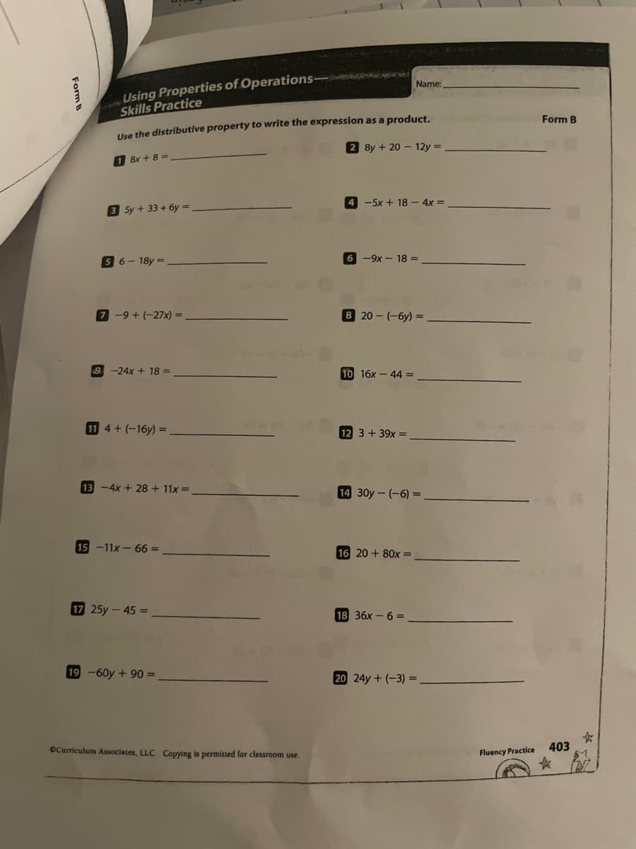 Using Properties of Operations- s a a
Skills Practice
Name:
Use the distributive property to write the expression as a product.
2 8y + 20 - 12y =
Form B
8x + 8 =
4 -5x + 18 – 4x =
3 Sy+ 33 + 6y =
5 6- 18y =
6 -9x - 18 =
7 -9 + (-27x) =
20 - (-6y) =
-24x + 18 =
10 16x - 44 =
11 4+(-16y) =
12 3 + 39x =
13-4x +28 + 11x =
14 30y-(-6) =
15 -11x- 66 =
16 20 + 80x =
17 25y-45 =
18 36x – 6 =
19-60y+90 =
20 24y+ (-3) =
女
403
OCurriculum Associates, LLC Copying is permitted for classroom use.
Fluency Practice
Form B
