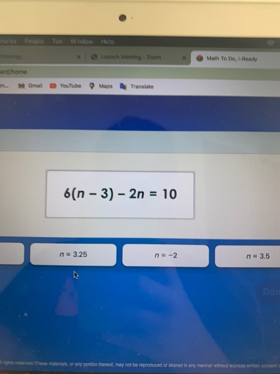 People Tab Widow
Hola
hoology
Launch Meeting-Zoom
Math To Do, I-Ready
ard home
M Gmail
YouTube
Maps
Translate
6(n – 3) – 2n
= 10
n = 3.25
n = -2
n = 3.5
Don
rights reserved These materials, or any portion thereof, may not be reproduced or shared in any manner without express written consent c
