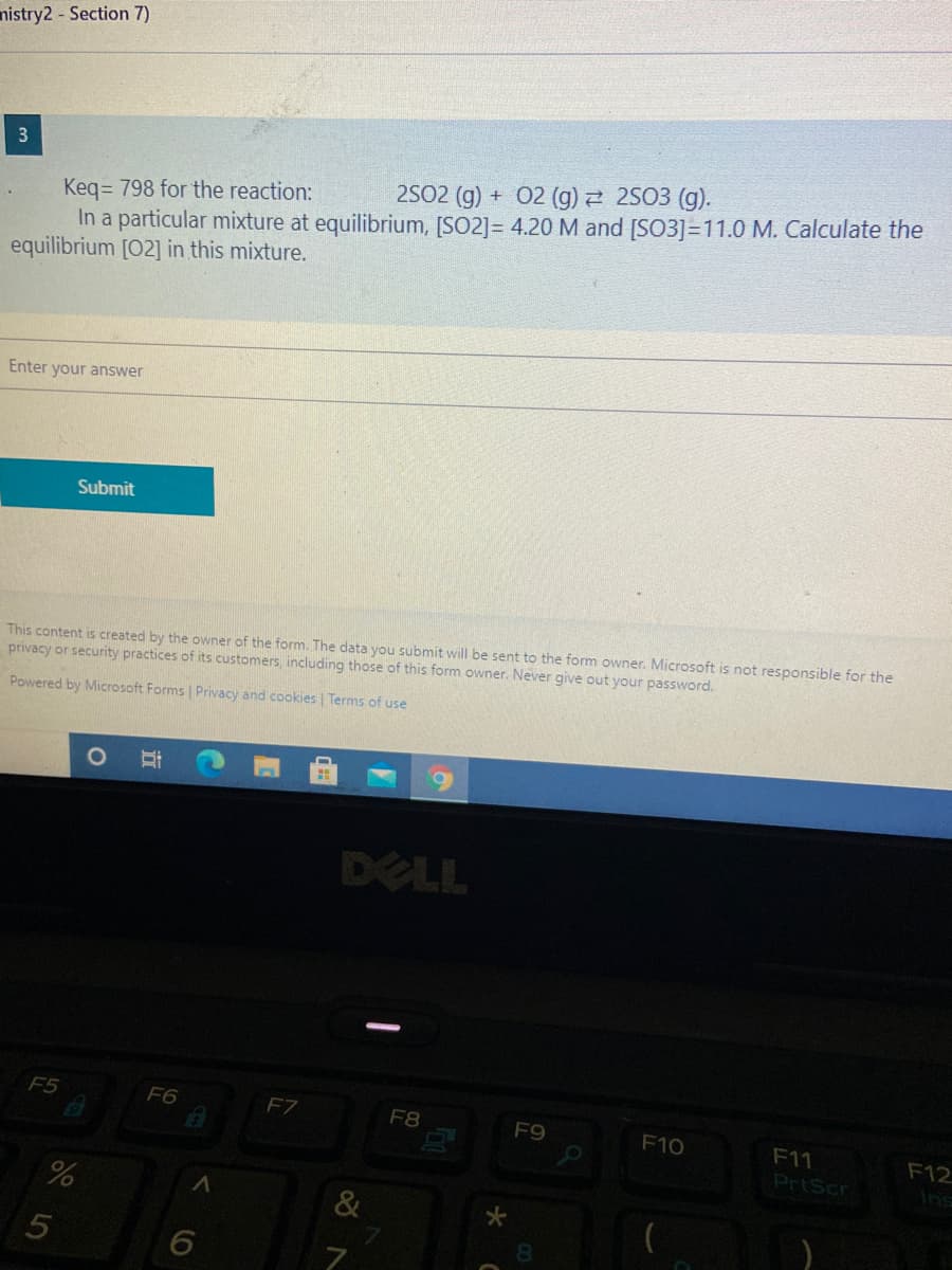 nistry2 - Section 7)
3
2S02 (g) + 02 (g) 2 2S03 (g).
Keq= 798 for the reaction:
In a particular mixture at equilibrium, [SO2]= 4.20 M and [SO3]=11.0 M. Calculate the
equilibrium [02] in this mixture.
Enter your answer
Submit
This content is created by the owner of the form. The data you submit will be sent to the form owner. Microsoft is not responsible for the
privacy or security practices of its customers, including those of this form owner. Never give out your password.
Powered by Microsoft Forms | Privacy and cookies | Terms of use
DELL
F5
F6
FZ
F8
F9
F10
F11
PrtScr
F12
Ins
