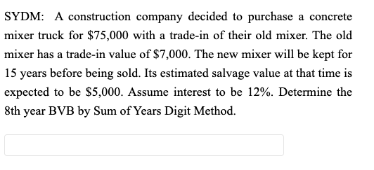 SYDM: A construction company decided to purchase a concrete
mixer truck for $75,000 with a trade-in of their old mixer. The old
mixer has a trade-in value of $7,000. The new mixer will be kept for
15 years before being sold. Its estimated salvage value at that time is
expected to be $5,000. Assume interest to be 12%. Determine the
8th year BVB by Sum of Years Digit Method.
