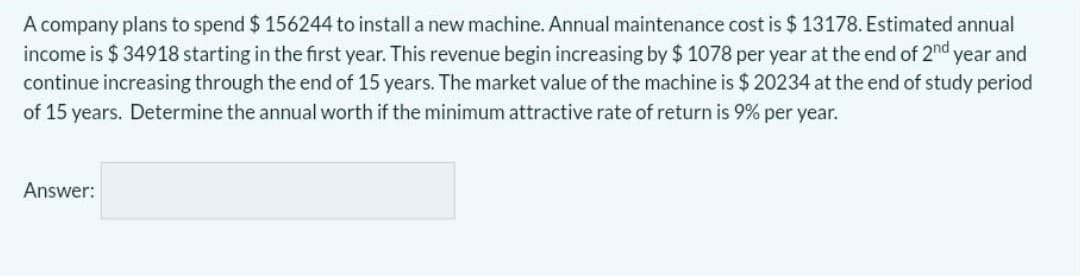 A company plans to spend $ 156244 to install a new machine. Annual maintenance cost is $ 13178. Estimated annual
income is $ 34918 starting in the first year. This revenue begin increasing by $ 1078 per year at the end of 2nd year and
continue increasing through the end of 15 years. The market value of the machine is $ 20234 at the end of study period
of 15 years. Determine the annual worth if the minimum attractive rate of return is 9% per year.
Answer:
