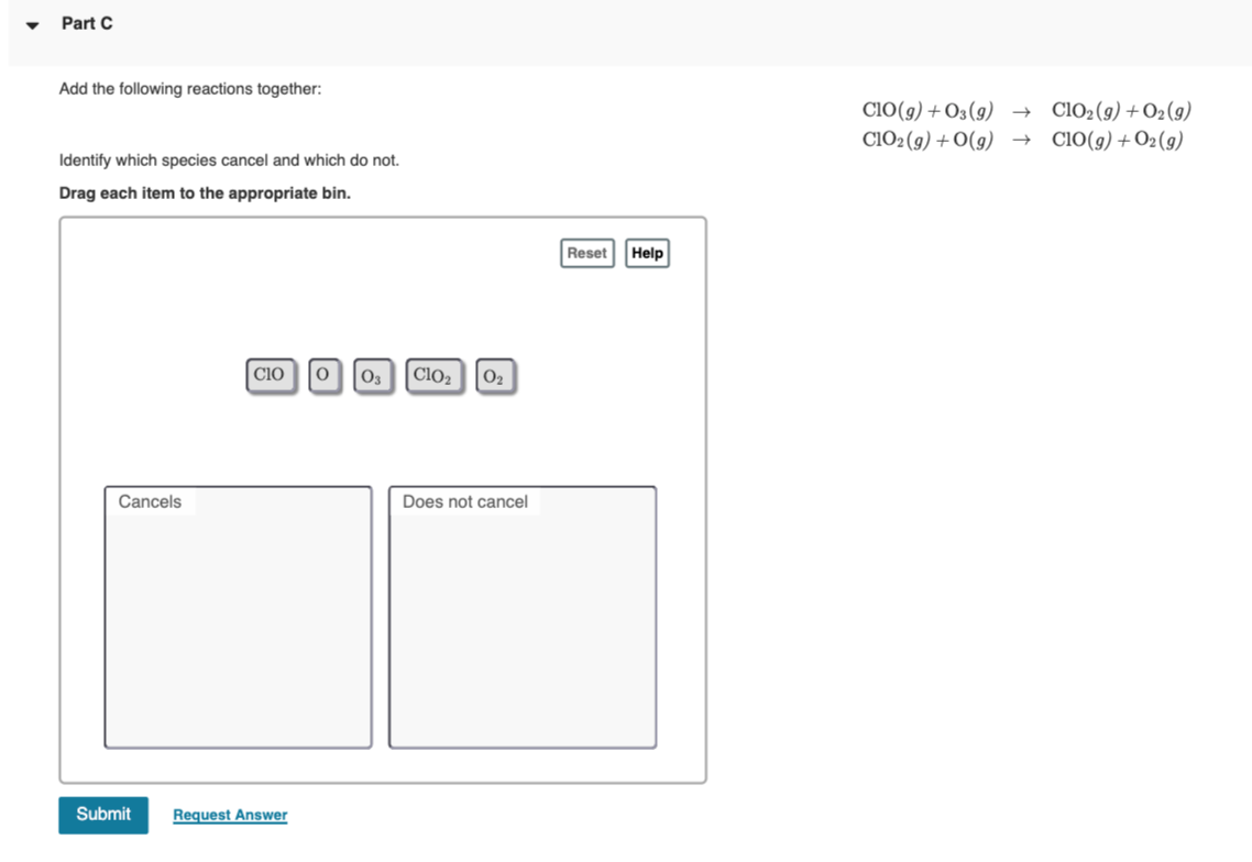 Part C
Add the following reactions together:
ClO(g) + O3(9) →
ClO2(9) +O2(9)
CIO2 (g) + O(g) → ClO(g)+O2(g)
Identify which species cancel and which do not.
Drag each item to the appropriate bin.
Reset Help
CIO
0 03
Clo2
02
Cancels
Does not cancel
Submit
Request Answer
