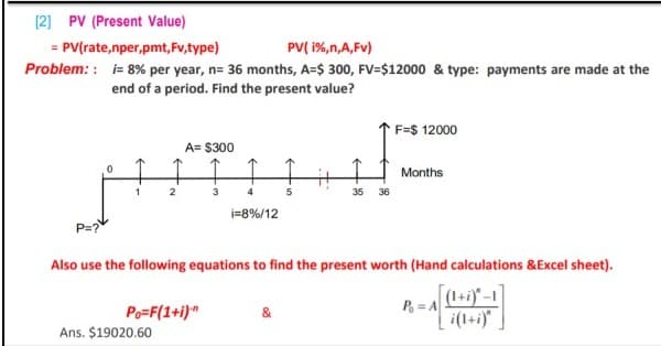 (2) PV (Present Value)
= PV(rate,nper,pmt, Fv,type)
PV( 1%,n,A,Fv)
Problem: : i= 8% per year, n= 36 months, A=$ 300, FV=$12000 & type: payments are made at the
end of a period. Find the present value?
F=$ 12000
A= $300
Months
35
36
i=8%/12
P=?
Also use the following equations to find the present worth (Hand calculations &Excel sheet).
(1+i)" -1
Po=F(1+i)
P, = A
&
i(1+i)"
Ans. $19020.60
