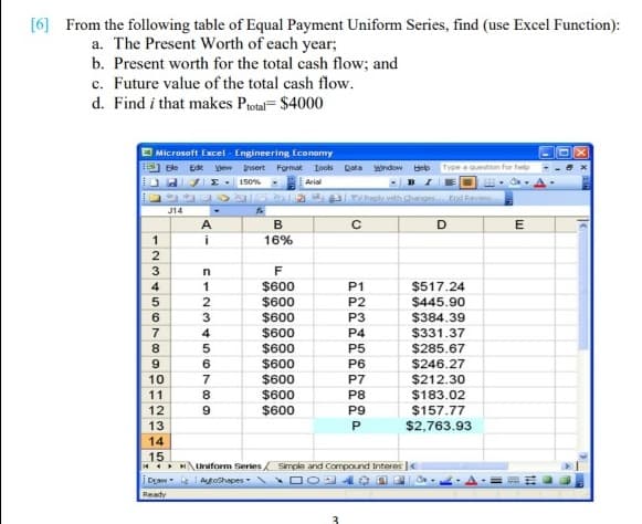 [6] From the following table of Equal Payment Uniform Series, find (use Excel Function):
a. The Present Worth of each year;
b. Present worth for the total cash flow; and
c. Future value of the total cash flow.
d. Find i that makes Protal= $4000
E Microsoft Excel - Engineering Economy
Ele Ede yew Insert Format Iooks Data window Help
Type a question for help
I- 150%
PS 2 Replth hang odRev
Arial
J14
B
i
16%
F
1
$600
P1
$517.24
2
$600
P2
$445.90
$600
$600
P3
$384.39
4
P4
$331.37
8
$600
P5
$285.67
$600
$600
$600
6.
P6
$246.27
10
P7
$212.30
11
P8
$183.02
$600
P9
$157.77
13
$2,763.93
14
15
4 H\Uniform Series Smple and Compound Interes |
i DLaw- Atoshapes
Ready
3
AI
O12 34
123t567 09l
