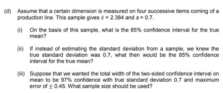 (d)
Assume that a certain dimension is measured on four successive items coming of a
production line. This sample gives i = 2.384 and s = 0.7.
(1) On the basis of this sample, what is the 85% confidence interval for the true
mean?
(ii) If instead of estimating the standard deviation from a sample, we knew the
true standard deviation was 0.7, what then would be the 85% confidence
interval for the true mean?
(iii) Suppose that we wanted the total width of the two-sided confidence interval on
mean to be 97% confidence with true standard deviation 0.7 and maximum
error of + 0.45. What sample size should be used?
