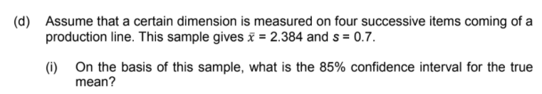 (d) Assume that a certain dimension is measured on four successive items coming of a
production line. This sample gives i = 2.384 and s = 0.7.
(i) On the basis of this sample, what is the 85% confidence interval for the true
mean?
