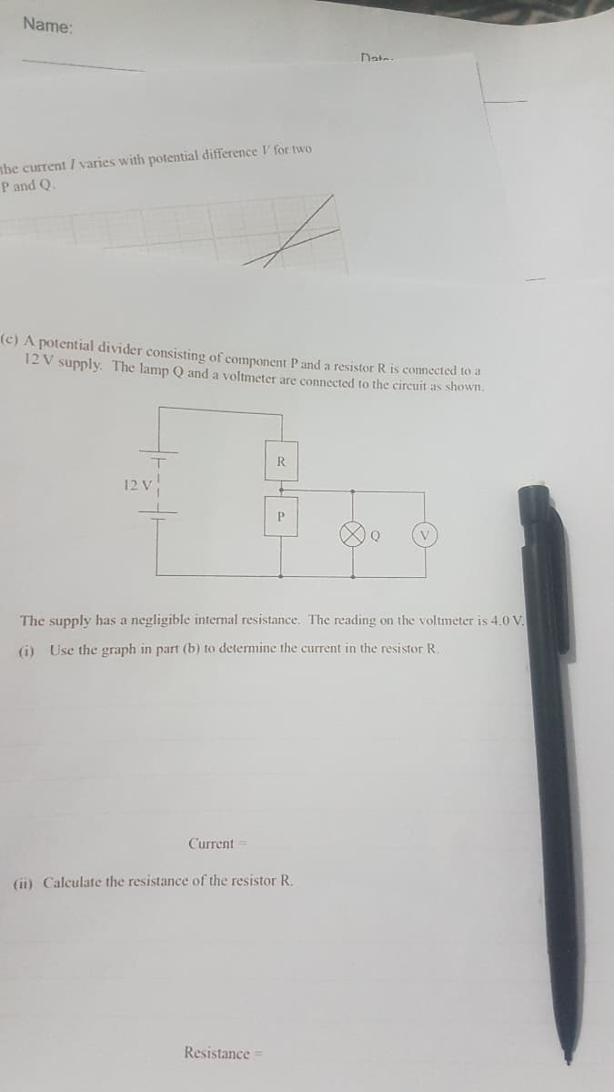 Name:
Date-
nhe current I varies with potential difference V for two
P and Q.
(c) A potential divider consisting of component P and a resistor R is connected to a
12 V supply. The lamp Q and a voltmeter are connected to the circuit as shown.
R
12 V
P
Q
The supply has a negligible internal resistance. The reading on the voltmeter is 4.0 V.
(i) Use the graph in part (b) to determine the current in the resistor R.
Current
(ii) Calculate the resistance of the resistor R.
Resistance =
