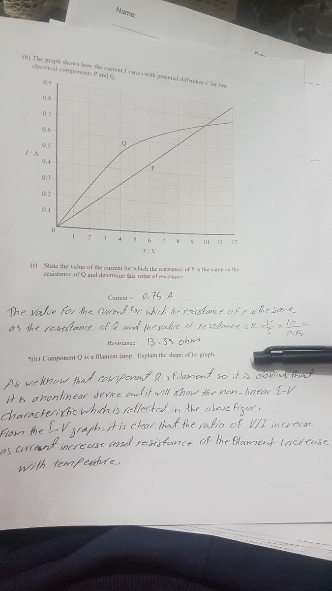 Name:
(b) The graph shows how the current I varies with potential difference V for two
electrical components P and Q.
0.9
0,8
0,7
0.6
0,5
0.4
0.3
0,2
0.1
0.
1 2 3
4
7
8
9.
10
11
12
VIV
(i) State the value of the current for which the resistance of P is the same as the
resistance of Q and determine this value of resistance.
0.76 A
Current =
The valve for the Cirent for which the reistance ofpisthe sane
as the reststance of Q and the valve of resTstance is R =lo-
Oits
Resistance = 13.33 ohm
*(ii) Component Q is a filament lamp. Explain the shape of its graph.
As wehnow that component Q is Filament se it is obvious that
it s ahontinear devke al it will show the non-linear -V
Characteristic which is reflectedl in the obove figuri
Flom the -V
es crrant increase and resistance of the filament Increase
graphiitis ckal that the ratio of VII increcse
with tempeatre.
