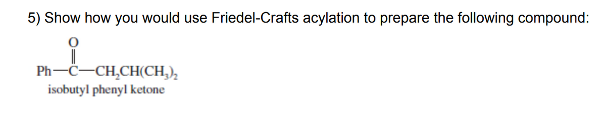 5) Show how you would use Friedel-Crafts acylation to prepare the following compound:
Ph-C-CH,CH(CH,),
isobutyl phenyl ketone
