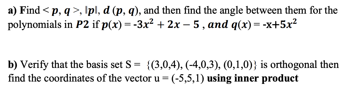 a) Find < p, q>, \pl, d (p, q), and then find the angle between them for the
polynomials in P2 if p(x) = -3x² + 2x – 5 , and q(x) = -x+5x?
b) Verify that the basis set S = {(3,0,4), (-4,0,3), (0,1,0)} is orthogonal then
find the coordinates of the vector u = (-5,5,1) using inner product
