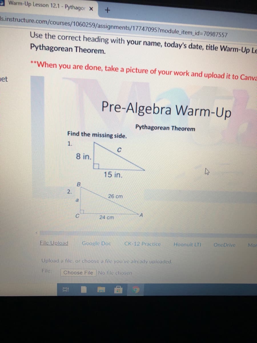 Warm-Up Lesson 12.1 - Pythagor X
Is.instructure.com/courses/1060259/assignments/17747095?module_item_id%370987557
Use the correct heading with your name, today's date, title Warm-Up Le
Pythagorean Theorem.
**When you are done, take a picture of your work and upload it to Canva
net
Pre-Algebra Warm-Up
Pythagorean Theorem
Find the missing side.
1.
C
8 in.
15 in.
2.
26 cm
24 cm
File Upload
Google Doc
CK-12 Practice
Hoonuit LTI
OneDrive
Mor
Upload a file, or choose a file you've already uploaded.
File:
Choose File No file chosen
B,
