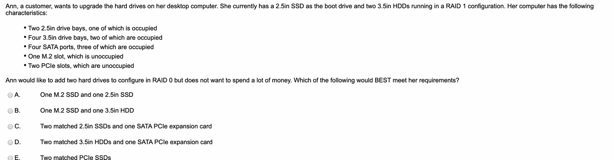 Ann, a customer, wants to upgrade the hard drives on her desktop computer. She currently has a 2.5in SSD as the boot drive and two 3.5in HDDs running in a RAID 1 configuration. Her computer has the following
characteristics:
Ann would like to add two hard drives to configure in RAID 0 but does not want to spend a lot of money. Which of the following would BEST meet her requirements?
One M.2 SSD and one 2.5in SSD
A.
B.
C.
D.
• Two 2.5in drive bays, one of which is occupied
• Four 3.5in drive bays, two of which are occupied
• Four SATA ports, three of which are occupied
• One M.2 slot, which is unoccupied
• Two PCIe slots, which are unoccupied
Ē.
One M.2 SSD and one 3.5in HDD
Two matched 2.5in SSDs and one SATA PCle expansion card
Two matched 3.5in HDDs and one SATA PCle expansion card
Two matched PCIe SSDs