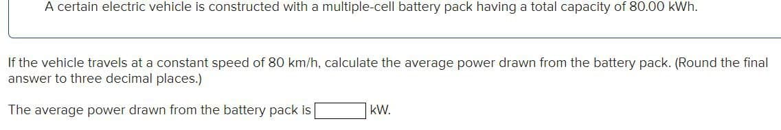 A certain electric vehicle is constructed with a multiple-cell battery pack having a total capacity of 80.00 kWh.
If the vehicle travels at a constant speed of 80 km/h, calculate the average power drawn from the battery pack. (Round the final
answer to three decimal places.)
The average power drawn from the battery pack is
kW.