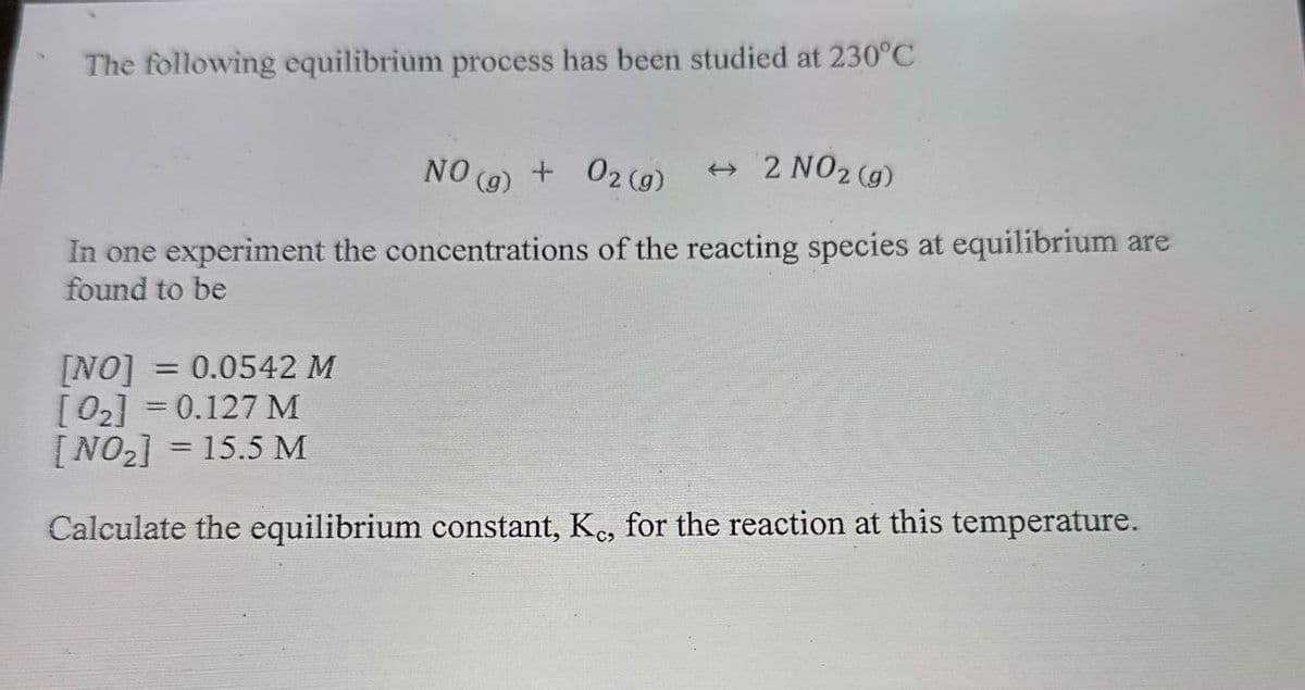 The following equilibrium process has been studied at 230°C
NO (g) + O2(g)
→ 2 NO 2 (g)
In one experiment the concentrations of the reacting species at equilibrium are
found to be
[NO]
= 0.0542 M
[02] = 0.127 M
[NO2] = 15.5 M
Calculate the equilibrium constant, Kc, for the reaction at this temperature.