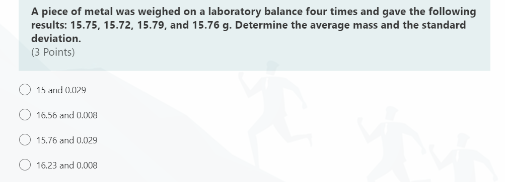 A piece of metal was weighed on a laboratory balance four times and gave the following
results: 15.75, 15.72, 15.79, and 15.76 g. Determine the average mass and the standard
deviation.
(3 Points)
15 and 0.029
16.56 and 0.008
15.76 and 0.029
16.23 and 0.008
