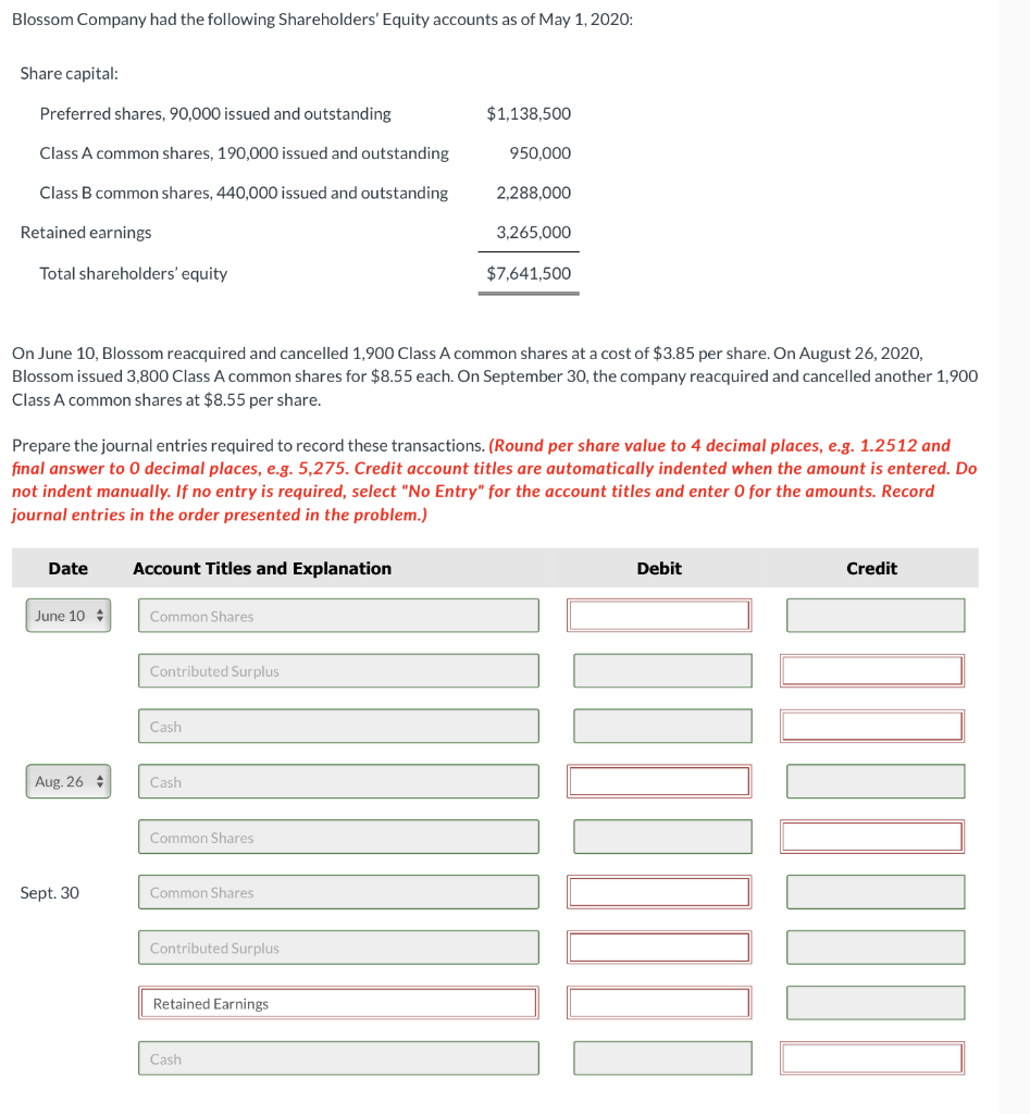 Blossom Company had the following Shareholders' Equity accounts as of May 1, 2020:
Share capital:
Preferred shares, 90,000 issued and outstanding
Class A common shares, 190,000 issued and outstanding
Class B common shares, 440,000 issued and outstanding
Retained earnings
Total shareholders' equity
Date
June 10
On June 10, Blossom reacquired and cancelled 1,900 Class A common shares at a cost of $3.85 per share. On August 26, 2020,
Blossom issued 3,800 Class A common shares for $8.55 each. On September 30, the company reacquired and cancelled another 1,900
Class A common shares at $8.55 per share.
Aug. 26
Prepare the journal entries required to record these transactions. (Round per share value to 4 decimal places, e.g. 1.2512 and
final answer to 0 decimal places, e.g. 5,275. Credit account titles are automatically indented when the amount is entered. Do
not indent manually. If no entry is required, select "No Entry" for the account titles and enter O for the amounts. Record
journal entries in the order presented in the problem.)
Account Titles and Explanation
Sept. 30
Common Shares
Contributed Surplus
Cash
Cash
Common Shares
Common Shares
Contributed Surplus
$1,138,500
Retained Earnings
950,000
Cash
2,288,000
3,265,000
$7,641,500
Debit
Credit