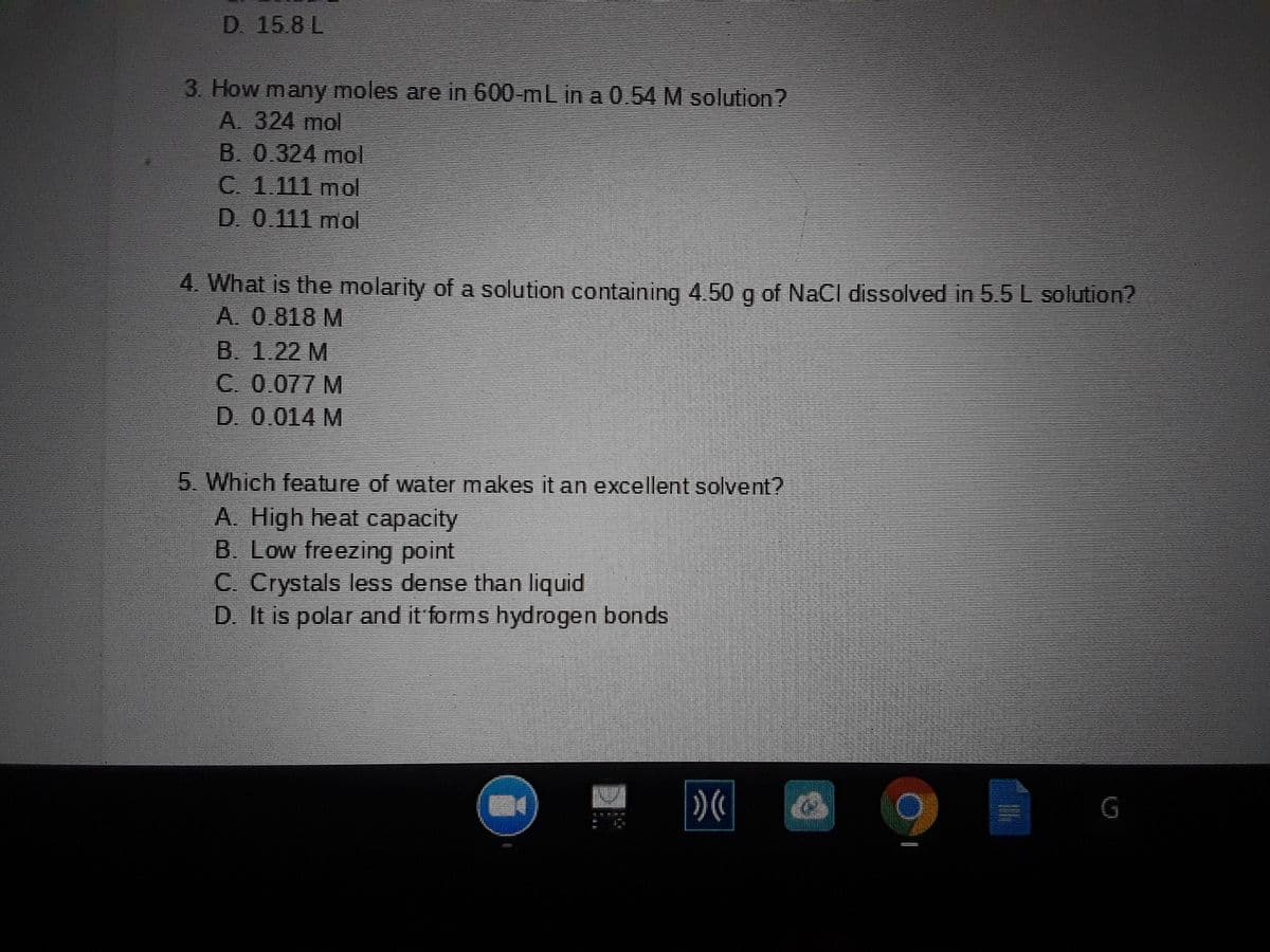 D 15.8 L
3. How many moles are in 600-mL in a 0.54 M solution?
A. 324 mol
B. 0.324 mol
C. 1.111 mol
D. 0.111 mol
4. What is the molarity of a solution containing 4.50 g of NaCl dissolved in 5.5 L solution?
A. 0.818 M
B. 1.22 M
C. 0.077 M
D. 0.014 M
5. Which feature of water makes it an excellent solvent?
A. High heat capacity
B. Low freezing point
C. Crystals less dense than liquid
D. It is polar and it forms hydrogen bonds
G
