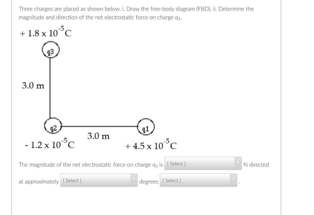 Three charges are placed as shown below. i. Draw the free-body diagram (FBD). ii. Determine the
magnitude and direction of the net electrostatic force on charge q1.
+ 1.8 x 10°C
-5
23
3.0 m
2
3.0 m
11
- 1.2 x 10°c
+ 4.5 x 10°C
The magnitude of the net electrostatic force on charge qi is I Select]
N directed
at approximately [ Select ]
degrees [ Select]
