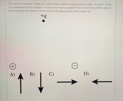 Two equal and opposite charges are a small distance apart, forming an electric dipole. A positive charge
+qis placed above these charges, as shown in the figure. equidistant from both of them. Which diagram
below best gives the direction of the net force the dipole exerts on the charge
+q
+)
A)
B)
C)
D)
