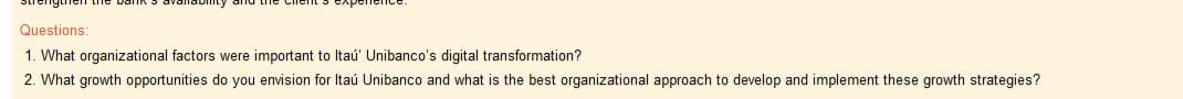 Questions:
1. What organizational factors were important to Itaú' Unibanco's digital transformation?
2. What growth opportunities do you envision for Itaú Unibanco and what is the best organizational approach to develop and implement these growth strategies?
