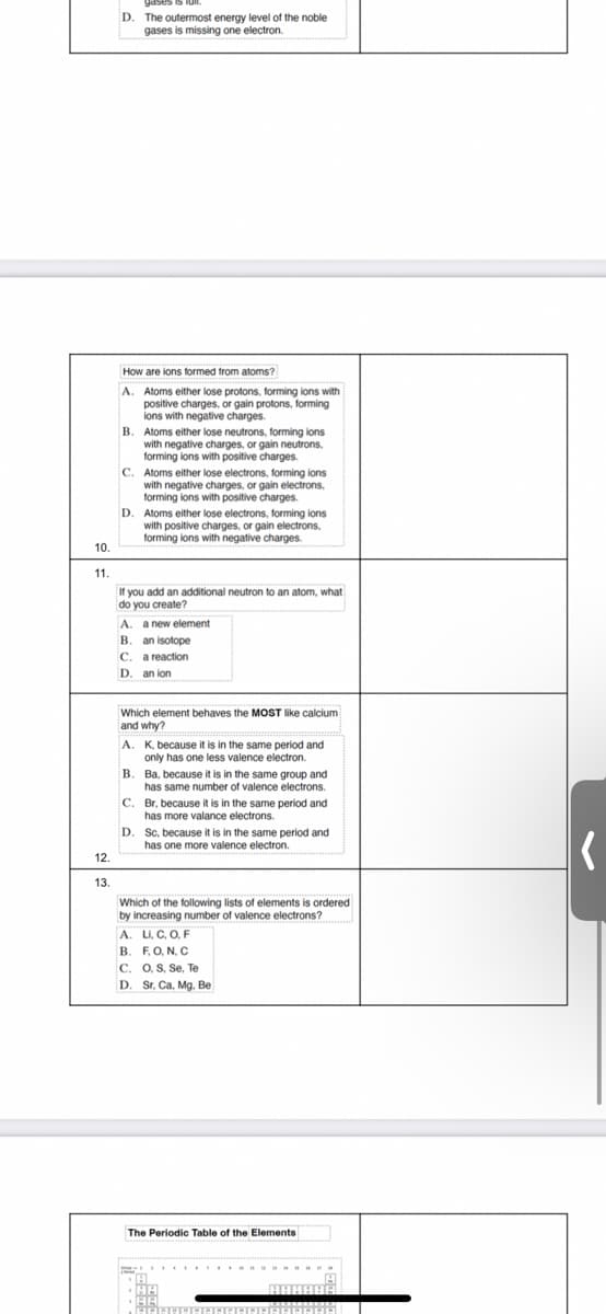 D.
The outermost energy level of the noble
gases is missing one electron.
How are ions formed from atoms?
A.
Atoms either lose protons, forming ions with
positive charges, or gain protons, forming
ions with negative charges.
B. Atoms either lose neutrons, forming lons
with negative charges, or gain neutrons,
forming ions with positive charges.
C. Atoms either lose electrons, forming ions
with negative charges, or gain electrons,
forming ions with positive charges.
D. Atoms either lose electrons, forming ions
with positive charges, or gain electrons,
forming ions with negative charges.
10.
11.
If you add an additional neutron to an atom, what
do you create?
A. a new element
B. an isotope
C. a reaction
D. an ion
Which element behaves the MOST like calcium
and why?
A. K, because it is in the same period and
only has one less valence electron.
Ba, because it is in the same group and
has same number of valence electrons.
C. Br, because it is in the same period and
has more valance electrons.
D.
Sc, because it is in the same period and
has one more valence electron.
12.
13.
Which of the following lists of elements is ordered
by increasing number of valence electrons?
A. Li, C, O, F
B. F.O, N, C
C. 0, S, Se, Te
D. Sr, Ca, Mg. Be
The Periodic Table of the Elements
