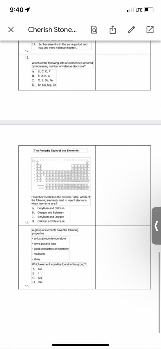 9:40 1
ll LTE O
Cherish Stone...
D.
Sc, because it is in the same period and
has one more valence electron.
12
13.
Which of the following lists of elements is ordered
by increasing number of valence electrons?
A. LI, C, O, F
B. F,O, N, C
C. 0, S, Se, Te
D. Sr, Ca, Mg. Be
The Periodic Table of the Elements
From their location in the Periodic Table, which of
the following elements tend to lose 2 electrons
when they form ions?
A. Beryllium and Calcium
B. Oxygen and Selenium
C. Beryllium and Oxygen
14. D. Calcium and Selenium
A group of elements have the following
properties.
• solids at room temperature
• forms positive ions
• good conductors of electricity
• malleable
shiny
Which element would be found in this group?
A. Ne
В. 1
C. Mg
D. Sn
15

