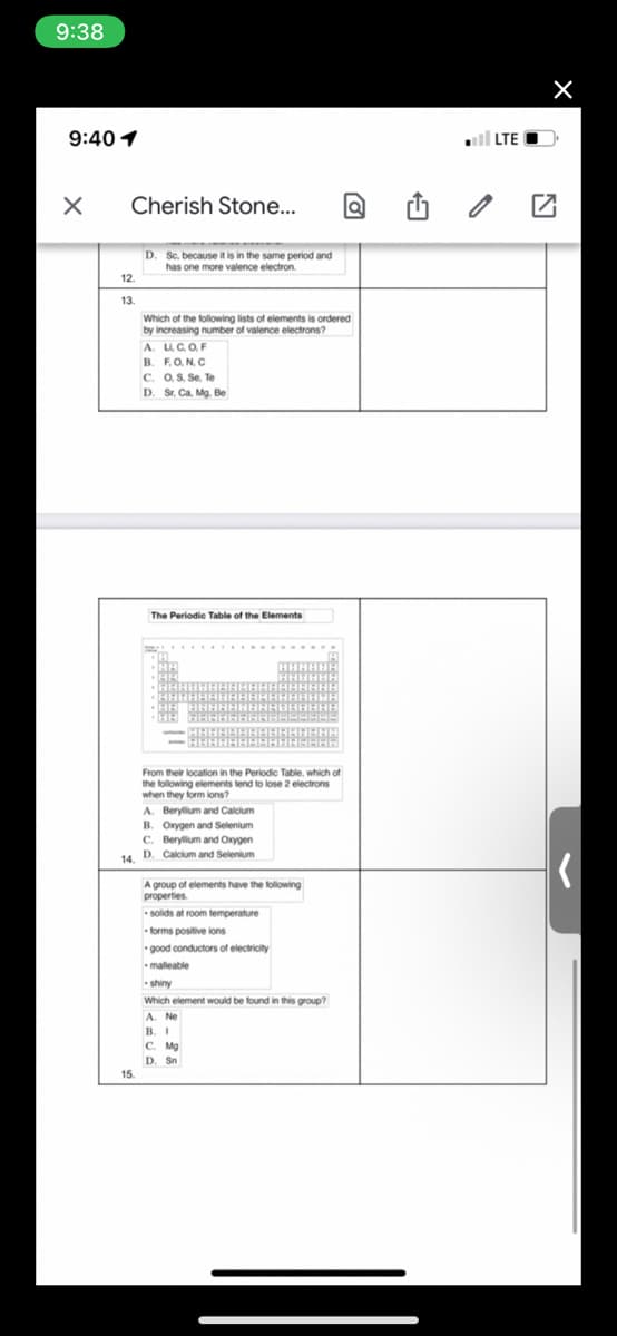 9:38
9:40 1
LTE
Cherish Stone..
D. Sc. because it is in the same period and
has one more valence electron.
12.
13.
Which of the following lists of elements is ordered
by increasing number of valence electrons?
A. LC.OF
B. FO.N.C
C. O.S. Se, Te
D. Sr. Ca. Mg. Be
The Periodie Table of the Elements
From their location in the Periodic Table, which of
the following elements tend to lose 2 electrons
when they form ions?
A. Berylium and Calcium
B. Oxygen and Selenium
C. Berylium and Oxygen
14. D. Calcium and Selenium
A group of elements have the following
properties.
solids at room temperature
forms positive ions
good conductors of electricity
malleable
shiny
Which element would be found in this group?
В. 1
C. Mg
D. Sn
15.
