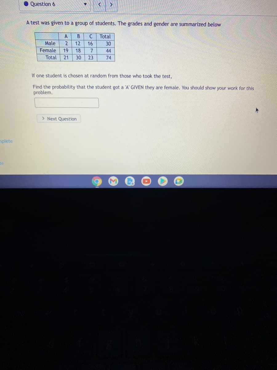 Question 6
>
A test was given to a group of students. The grades and gender are summarized below
A
B
C
Total
Male
2
12
16
30
Female
19
18
7
44
Total
21
30
23
74
If one student is chosen at random from those who took the test,
Find the probability that the student got a 'A' GIVEN they are female. You should show your work for this
problem.
> Next Question
mplete
te
