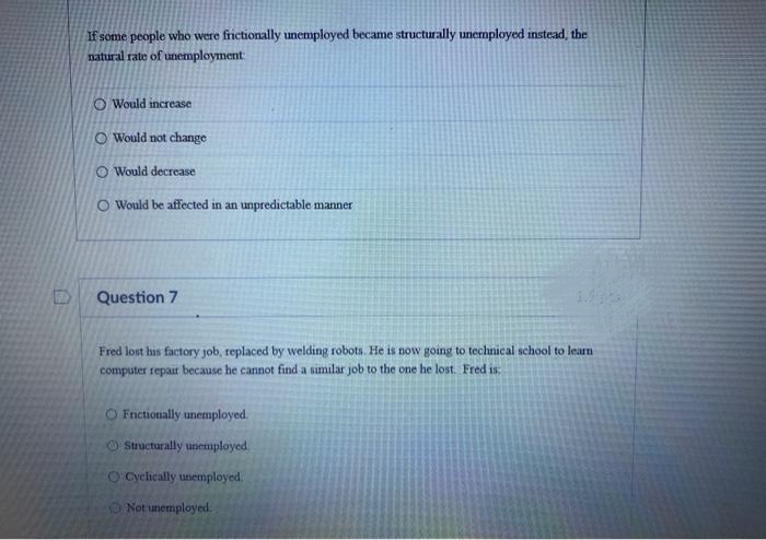If some people who were frictionally unemployed became structurally unemployed instead, the
natural rate of unemployment:
O Would increase
O Would not change
O Would decrease
O Would be affected in an unpredictable manner
Question 7
Fred lost his factory job, replaced by welding robots. He is now going to technical school to learn
computer repaur because he cannot find a similar job to the one he lost. Fred is
O Frnctionally unemployed.
O Structurally unemployed.
O Cyclically unemployed.
Not unemployed.
