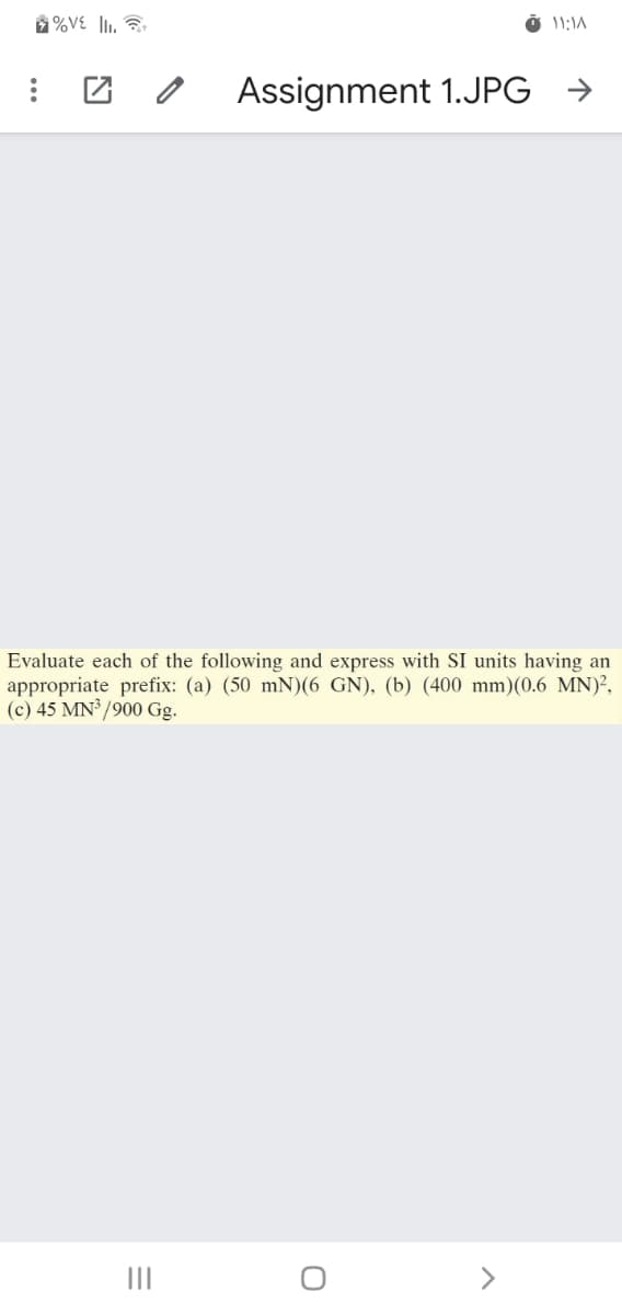 %VE l1. ?
Assignment 1.JPG →
Evaluate each of the following and express with SI units having an
appropriate prefix: (a) (50 mN)(6 GN), (b) (400 mm)(0.6 MN)²,
(c) 45 MN /900 Gg.
II
