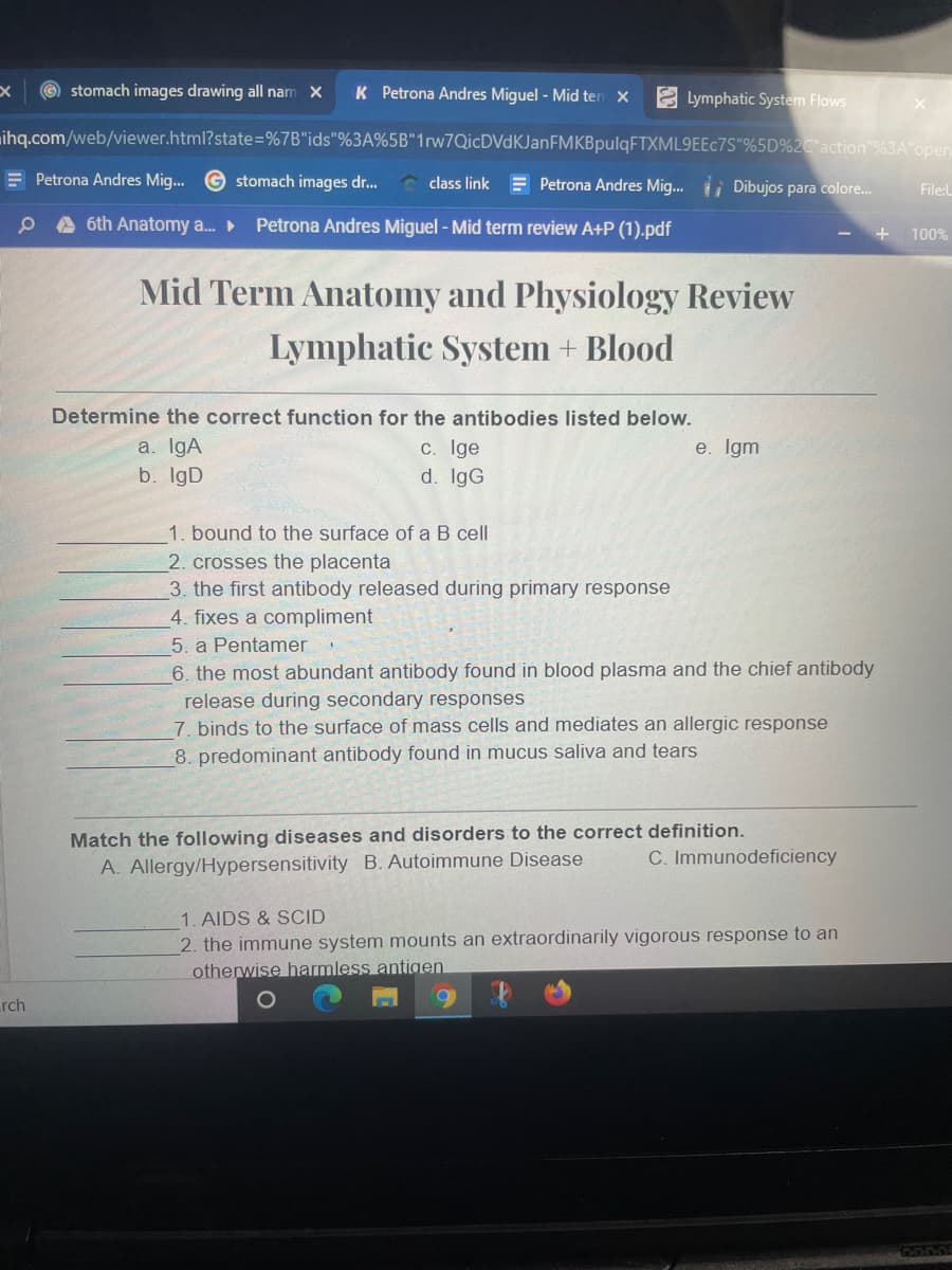 © stomach images drawing all nam X
K Petrona Andres Miguel - Mid ten X
2 Lymphatic System Flows
ihq.com/web/viewer.html?state=%7B"ids"%3A%5B"1rw7QicDVdKJanFMKBpulqFTXML9EEc7S"%5D%2C"action"%3A open
E Petrona Andres Mig... G stomach images dr.
class link = Petrona Andres Mig.. i Dibujos para colore.
File:l
A 6th Anatomy a.
Petrona Andres Miguel - Mid term review A+P (1).pdf
100%
Mid Term Anatomy and Physiology Review
Lymphatic System + Blood
Determine the correct function for the antibodies listed below.
a. IgA
b. IgD
c. Ige
d. IgG
e. Igm
1. bound to the surface of a B cell
2. crosses the placenta
3. the first antibody released during primary response
4. fixes a compliment
5. a Pentamer
6. the most abundant antibody found in blood plasma and the chief antibody
release during secondary responses
7. binds to the surface of mass cells and mediates an allergic response
8. predominant antibody found in mucus saliva and tears
Match the following diseases and disorders to the correct definition.
C. Immunodeficiency
A. Allergy/Hypersensitivity B. Autoimmune Disease
1. AIDS & SCID
2. the immune system mounts an extraordinarily vigorous response to an
otherwise harmless antigen
rch
