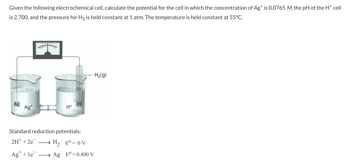 Given the following electrochemical cell, calculate the potential for the cell in which the concentration of Ag+ is 0.0765 M, the pH of the H* cell
is 2.700, and the pressure for H₂ is held constant at 1 atm. The temperature is held constant at 55°C.
Ag Ag+
+H
Standard reduction potentials:
2H+ + 2e¯ → H₂ Eº = 0 V
Ag+le
- H₂(g)
←
→ Ag E°=0.800 V