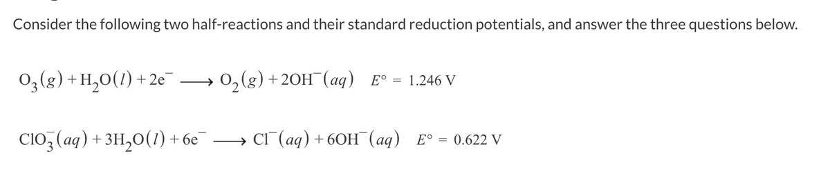 Consider the following two half-reactions and their standard reduction potentials, and answer the three questions below.
03(g) + H₂O(1) +2e
O₂(g) + 2OH¯ (aq) E° = 1.246 V
ClO3(aq) + 3H₂O(1) + 6e¯ →→ Cl¯(aq) + 6OH(aq) E° = 0.622 V