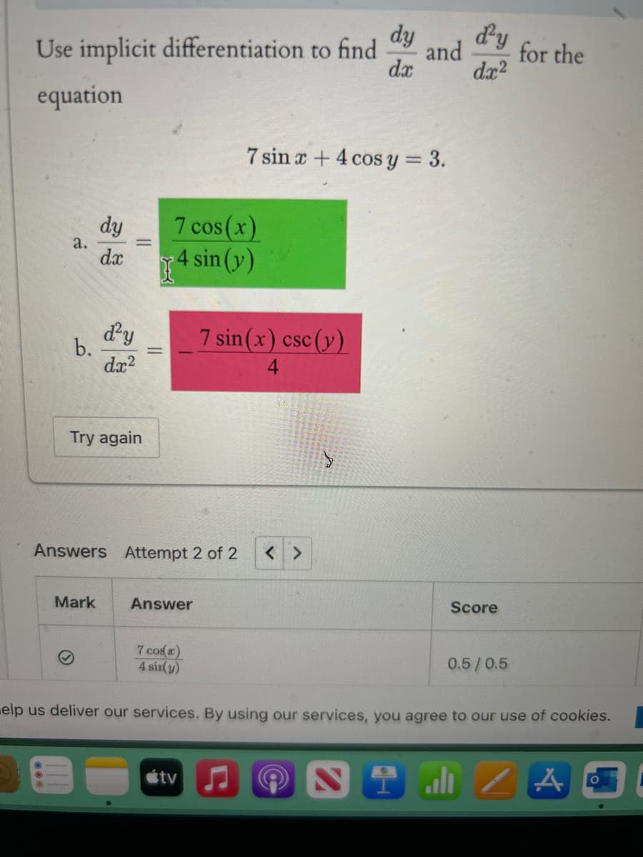 dy
d²y
Use implicit differentiation to find
and
for the
dx
dx2
equation
7 sin x + 4 cos y = 3.
dy
7 cos(x)
a.
dx
4 sin (y)
d²y
7 sin(x) csc (y)
b.
dx²
Try again
Answers Attempt 2 of 2
< >
Mark
Answer
Score
7 cos(x)
4 sin(y)
0.5/0.5
elp us deliver our services. By using our services, you agree to our use of cookies.
tv
2
l
A