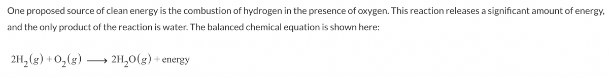 One proposed source of clean energy is the combustion of hydrogen in the presence of oxygen. This reaction releases a significant amount of energy,
and the only product of the reaction is water. The balanced chemical equation is shown here:
2H₂(g) + O₂(g) →→→ 2H₂O(g) + energy