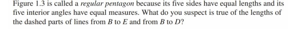 Figure 1.3 is called a regular pentagon because its five sides have equal lengths and its
five interior angles have equal measures. What do you suspect is true of the lengths of
the dashed parts of lines from B to E and from B to D?
