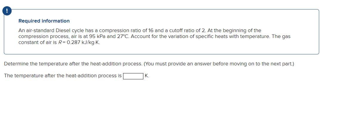 !
Required information
An air-standard Diesel cycle has a compression ratio of 16 and a cutoff ratio of 2. At the beginning of the
compression process, air is at 95 kPa and 27°C. Account for the variation of specific heats with temperature. The gas
constant of air is R = 0.287 kJ/kg-K.
Determine the temperature after the heat-addition process. (You must provide an answer before moving on to the next part.)
K.
The temperature after the heat-addition process is