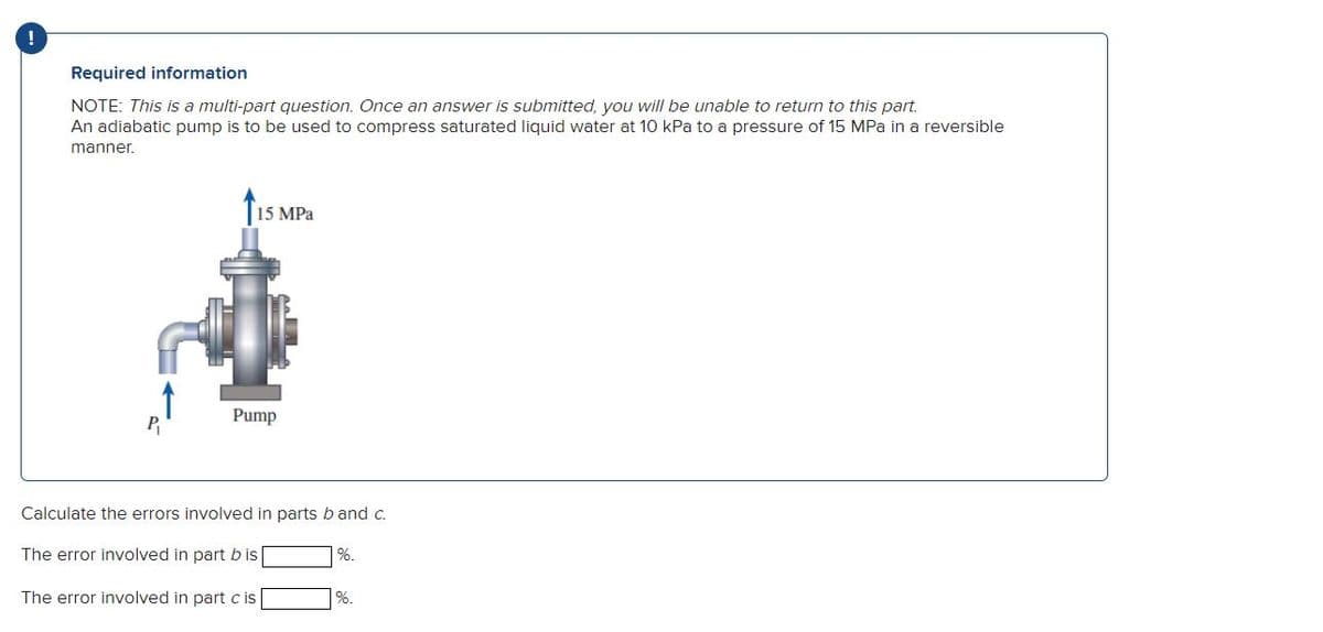 !
Required information
NOTE: This is a multi-part question. Once an answer is submitted, you will be unable to return to this part.
An adiabatic pump is to be used to compress saturated liquid water at 10 kPa to a pressure of 15 MPa in a reversible
manner.
P₁
15 MPa
Pump
Calculate the errors involved in parts b and c.
The error involved in part b is
The error involved in part cis
%.
%.