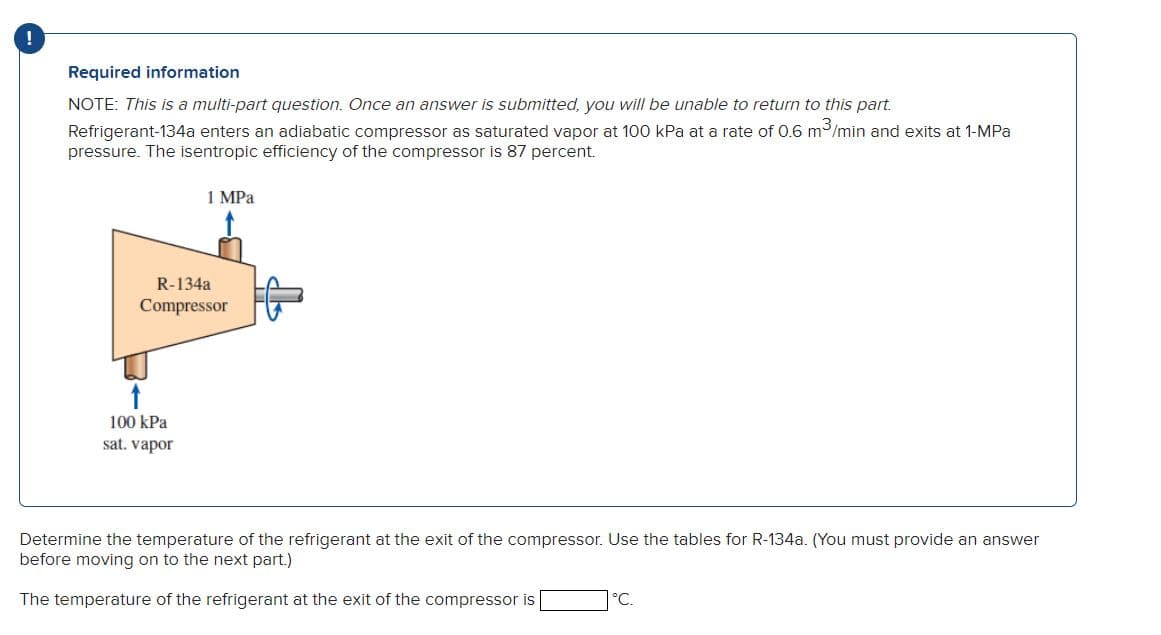 Required information
NOTE: This is a multi-part question. Once an answer is submitted, you will be unable to return to this part.
Refrigerant-134a enters an adiabatic compressor as saturated vapor at 100 kPa at a rate of 0.6 m³/min and exits at 1-MPa
pressure. The isentropic efficiency of the compressor is 87 percent.
1 MPa
R-134a
Compressor
↑
100 kPa
sat. vapor
Determine the temperature of the refrigerant at the exit of the compressor. Use the tables for R-134a. (You must provide an answer
before moving on to the next part.)
The temperature of the refrigerant at the exit of the compressor is
°C.