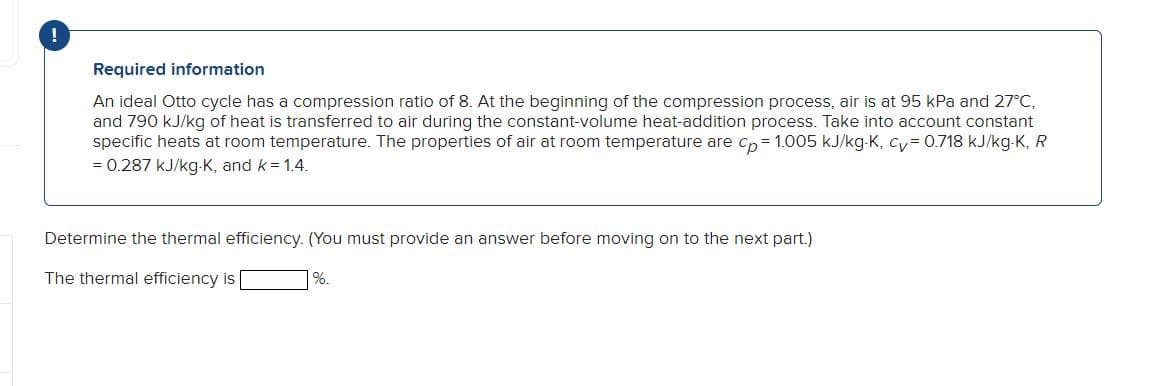 !
Required information
An ideal Otto cycle has a compression ratio of 8. At the beginning of the compression process, air is at 95 kPa and 27°C,
and 790 kJ/kg of heat is transferred to air during the constant-volume heat-addition process. Take into account constant
specific heats at room temperature. The properties of air at room temperature are cp=1.005 kJ/kg-K, cv = 0.718 kJ/kg-K, R
= 0.287 kJ/kg-K, and k = 1.4.
Determine the thermal efficiency. (You must provide an answer before moving on to the next part.)
The thermal efficiency is
%.