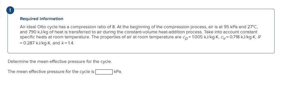 Required information
An ideal Otto cycle has a compression ratio of 8. At the beginning of the compression process, air is at 95 kPa and 27°C,
and 790 kJ/kg of heat is transferred to air during the constant-volume heat-addition process. Take into account constant
specific heats at room temperature. The properties of air at room temperature are cp= 1.005 kJ/kg-K, cv = 0.718 kJ/kg-K, R
= 0.287 kJ/kg-K, and k = 1.4.
Determine the mean effective pressure for the cycle.
The mean effective pressure for the cycle is
kPa.