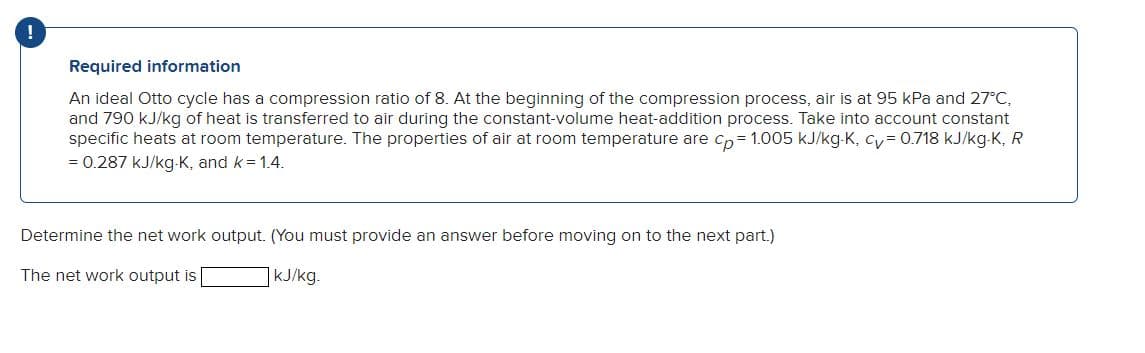 Required information
An ideal Otto cycle has a compression ratio of 8. At the beginning of the compression process, air is at 95 kPa and 27°C,
and 790 kJ/kg of heat is transferred to air during the constant-volume heat-addition process. Take into account constant
specific heats at room temperature. The properties of air at room temperature are cp= 1.005 kJ/kg-K, cy= 0.718 kJ/kg-K, R
= 0.287 kJ/kg-K, and k = 1.4.
Determine the net work output. (You must provide an answer before moving on to the next part.)
The net work output is
kJ/kg.